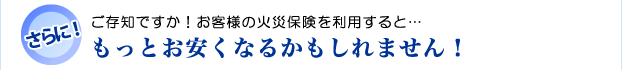 お客様の火災保険を利用すると…もっとお安くなるかもしれません!